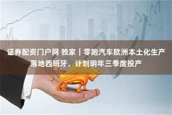 证券配资门户网 独家｜零跑汽车欧洲本土化生产落地西班牙，计划明年三季度投产
