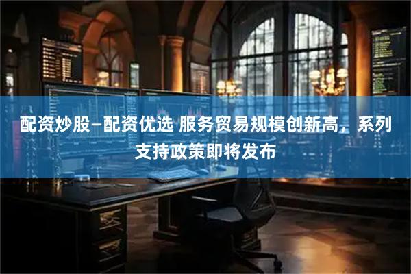 配资炒股—配资优选 服务贸易规模创新高，系列支持政策即将发布