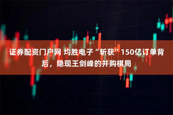 证券配资门户网 均胜电子“斩获”150亿订单背后，隐现王剑峰的并购棋局