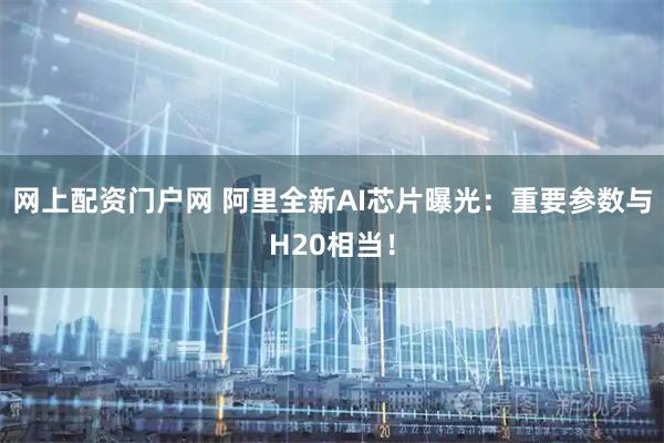 网上配资门户网 阿里全新AI芯片曝光：重要参数与H20相当！