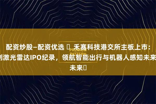 配资炒股—配资优选 ​禾赛科技港交所主板上市：创激光雷达IPO纪录，领航智能出行与机器人感知未来​