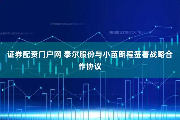证券配资门户网 泰尔股份与小苗朗程签署战略合作协议
