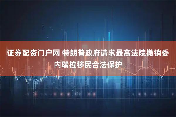 证券配资门户网 特朗普政府请求最高法院撤销委内瑞拉移民合法保护