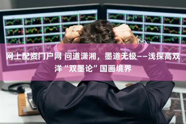 网上配资门户网 问道潇湘，墨道无极——浅探高双洋“双墨论”国画境界
