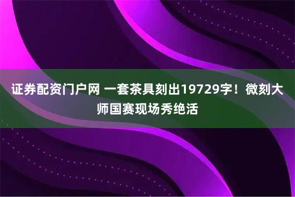证券配资门户网 一套茶具刻出19729字！微刻大师国赛现场秀绝活