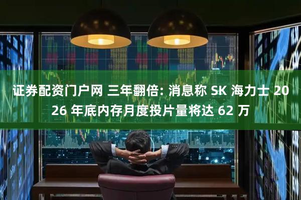 证券配资门户网 三年翻倍: 消息称 SK 海力士 2026 年底内存月度投片量将达 62 万