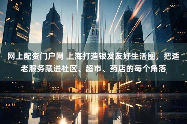 网上配资门户网 上海打造银发友好生活圈，把适老服务藏进社区、超市、药店的每个角落
