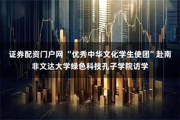 证券配资门户网 “优秀中华文化学生使团”赴南非文达大学绿色科技孔子学院访学