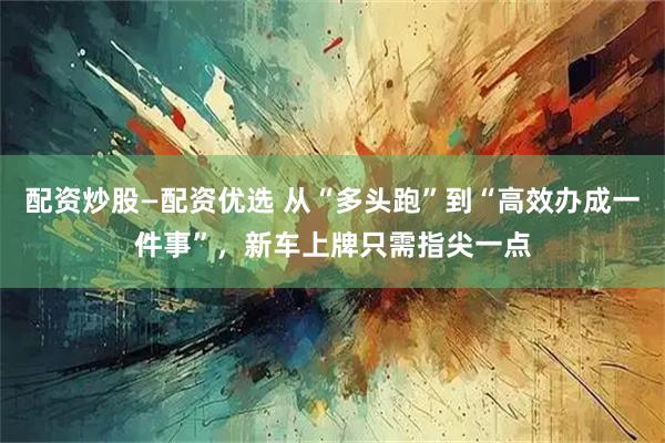 配资炒股—配资优选 从“多头跑”到“高效办成一件事”,新车上牌只需指尖一点