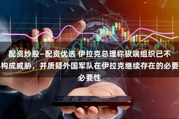 配资炒股—配资优选 伊拉克总理称极端组织已不再构成威胁,并质疑外国军队在伊拉克继续存在的必要性