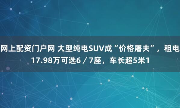 网上配资门户网 大型纯电SUV成“价格屠夫”,租电17.98万可选6/7座,车长超5米1