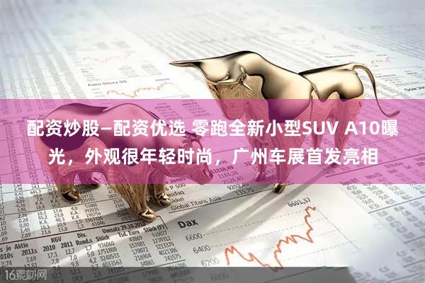 配资炒股—配资优选 零跑全新小型SUV A10曝光,外观很年轻时尚,广州车展首发亮相