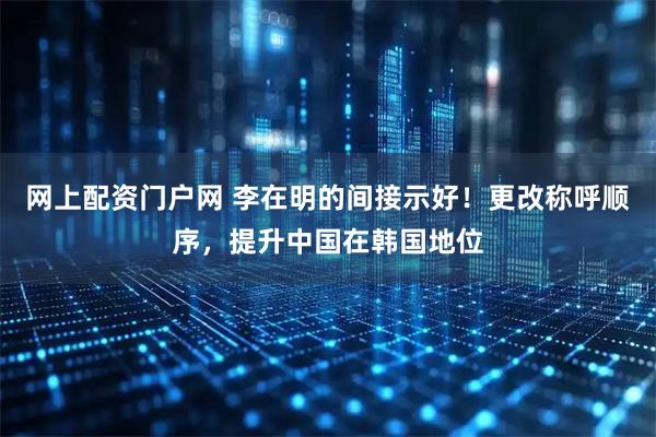 网上配资门户网 李在明的间接示好!更改称呼顺序,提升中国在韩国地位