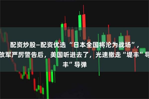配资炒股—配资优选 “日本全国将沦为战场”，解放军严厉警告后，美国听进去了，光速撤走“堤丰”导弹